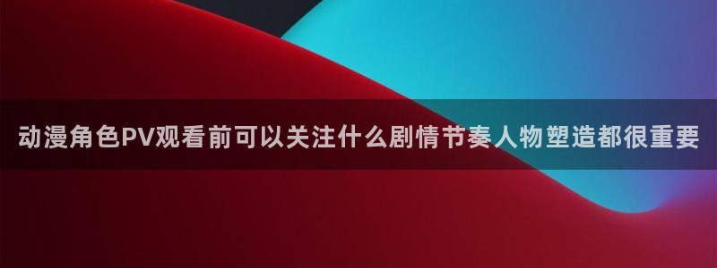 动漫天堂国漫排行榜:动漫角色PV观看前可以关注什么剧情节奏人物塑造都很重要配图