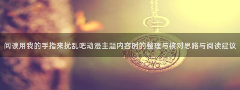动漫天堂国漫排行榜:阅读用我的手指来扰乱吧动漫主题内容时的整理与核对思路与阅读建议配图