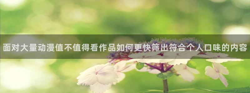 动漫天堂国漫在线观看:面对大量动漫值不值得看作品如何更快筛出符合个人口味的内容配图