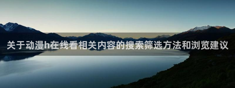 动漫天堂剧场版免费观看：关于动漫h在线看相关内容的搜索筛选方法和浏览建议配图